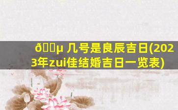 🐵 几号是良辰吉日(2023年zui
佳结婚吉日一览表)